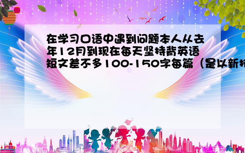 在学习口语中遇到问题本人从去年12月到现在每天坚持背英语短文差不多100-150字每篇（是以新托业为练习教材,并不是需要