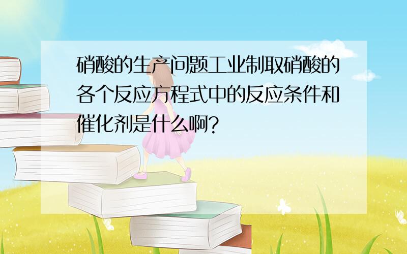 硝酸的生产问题工业制取硝酸的各个反应方程式中的反应条件和催化剂是什么啊?