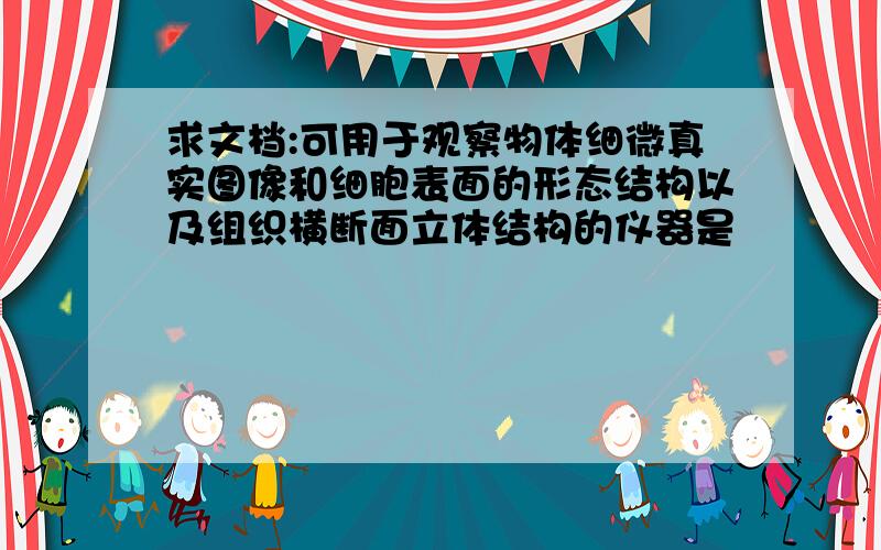 求文档:可用于观察物体细微真实图像和细胞表面的形态结构以及组织横断面立体结构的仪器是