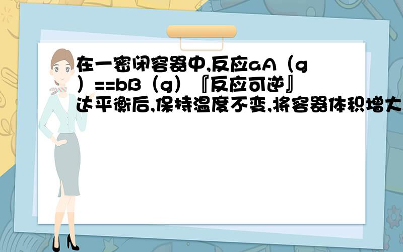 在一密闭容器中,反应aA（g）==bB（g）『反应可逆』达平衡后,保持温度不变,将容器体积增大一倍,当达到新的平衡时B的