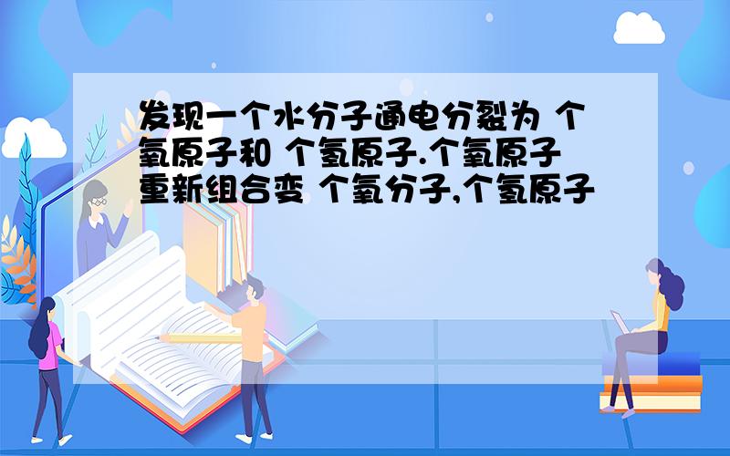 发现一个水分子通电分裂为 个氧原子和 个氢原子.个氧原子重新组合变 个氧分子,个氢原子