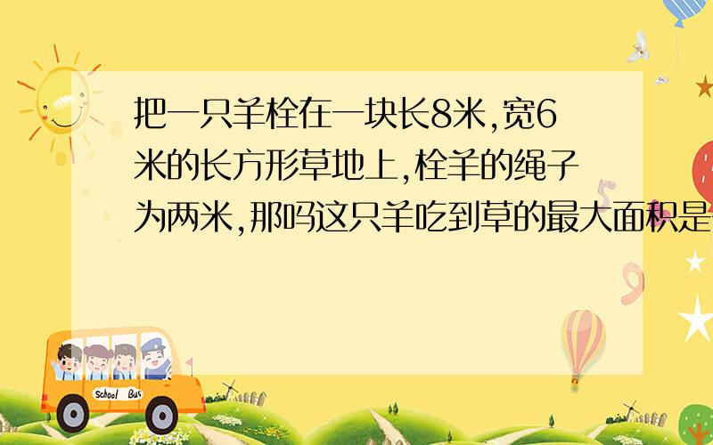 把一只羊栓在一块长8米,宽6米的长方形草地上,栓羊的绳子为两米,那吗这只羊吃到草的最大面积是多少平方