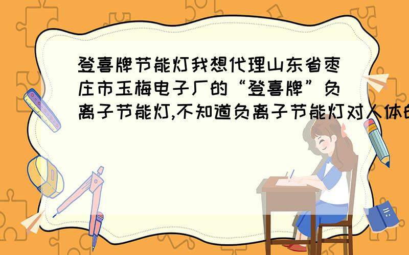 登喜牌节能灯我想代理山东省枣庄市玉梅电子厂的“登喜牌”负离子节能灯,不知道负离子节能灯对人体的好处都有那些?请举例说明.