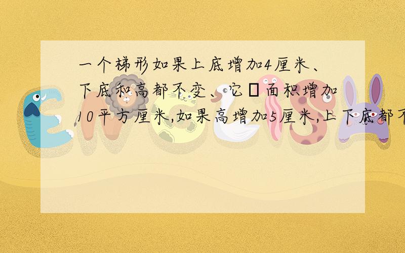 一个梯形如果上底增加4厘米、下底和高都不变、它旳面积增加10平方厘米,如果高增加5厘米,上下底都不变,