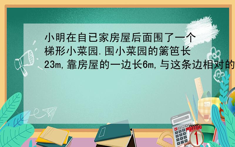 小明在自已家房屋后面围了一个梯形小菜园.围小菜园的篱笆长23m,靠房屋的一边长6m,与这条边相对的一边长9m.这个小菜园