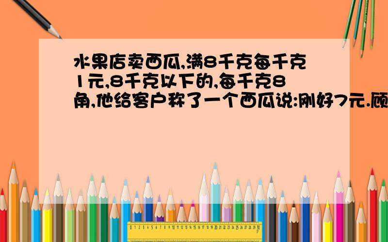 水果店卖西瓜,满8千克每千克1元,8千克以下的,每千克8角,他给客户称了一个西瓜说:刚好7元.顾客说他算错了?