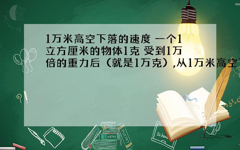 1万米高空下落的速度 一个1立方厘米的物体1克 受到1万倍的重力后（就是1万克）,从1万米高空下落的速度 大概有多少还有