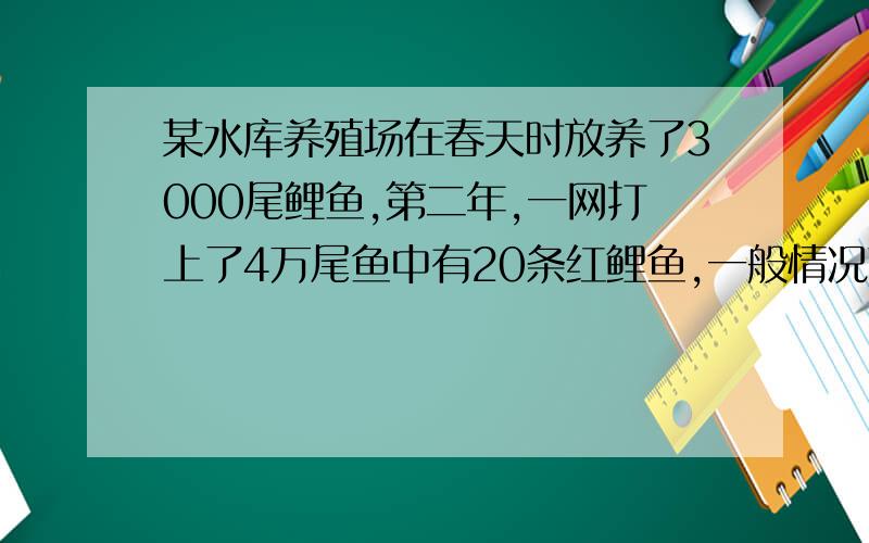 某水库养殖场在春天时放养了3000尾鲤鱼,第二年,一网打上了4万尾鱼中有20条红鲤鱼,一般情况下,红鲤鱼均