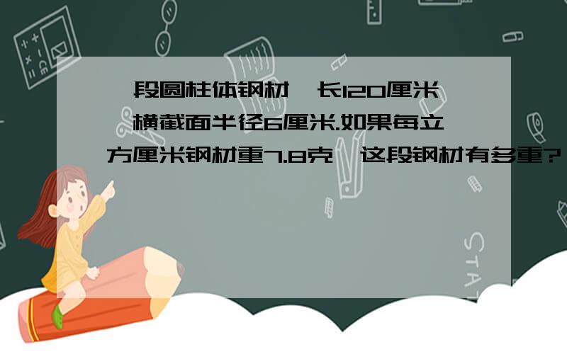 一段圆柱体钢材,长120厘米,横截面半径6厘米.如果每立方厘米钢材重7.8克,这段钢材有多重?