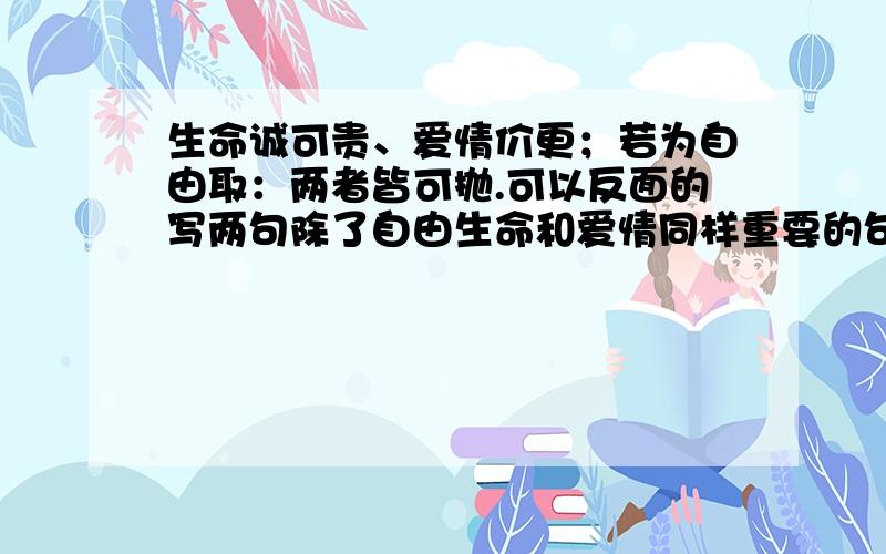 生命诚可贵、爱情价更；若为自由取：两者皆可抛.可以反面的写两句除了自由生命和爱情同样重要的句子么?