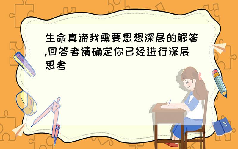 生命真谛我需要思想深层的解答,回答者请确定你已经进行深层思考