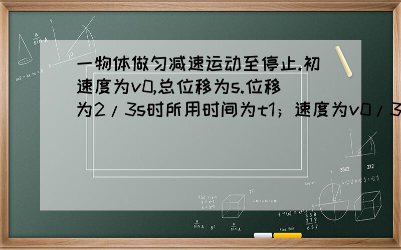 一物体做匀减速运动至停止.初速度为v0,总位移为s.位移为2/3s时所用时间为t1；速度为v0/3时所用时间为t2.