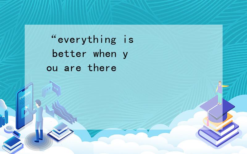 “everything is better when you are there