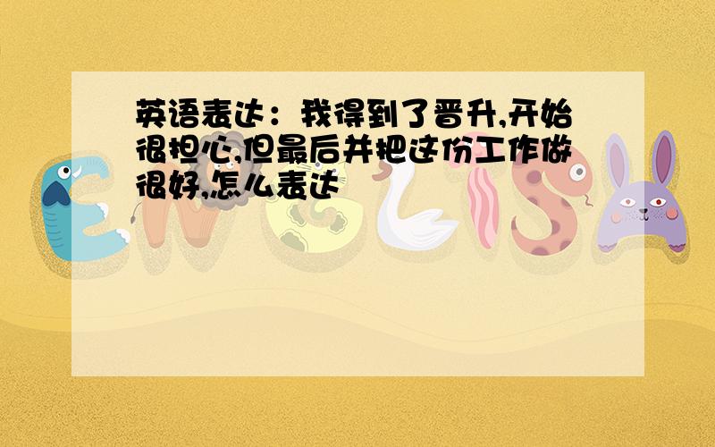 英语表达：我得到了晋升,开始很担心,但最后并把这份工作做很好,怎么表达