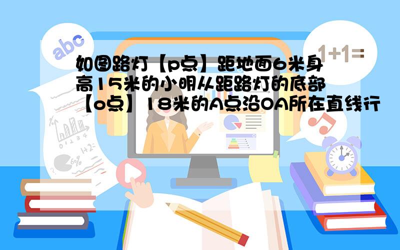 如图路灯【p点】距地面6米身高15米的小明从距路灯的底部【o点】18米的A点沿OA所在直线行