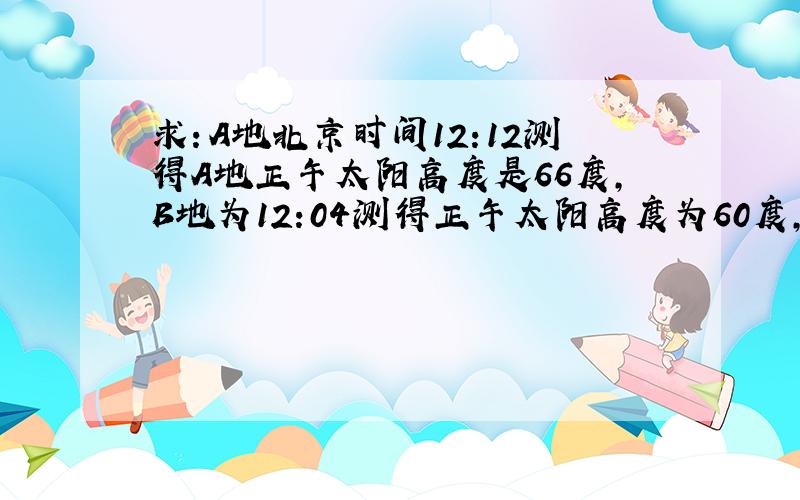 求：A地北京时间12:12测得A地正午太阳高度是66度,B地为12:04测得正午太阳高度为60度,A地6:26日出,求B