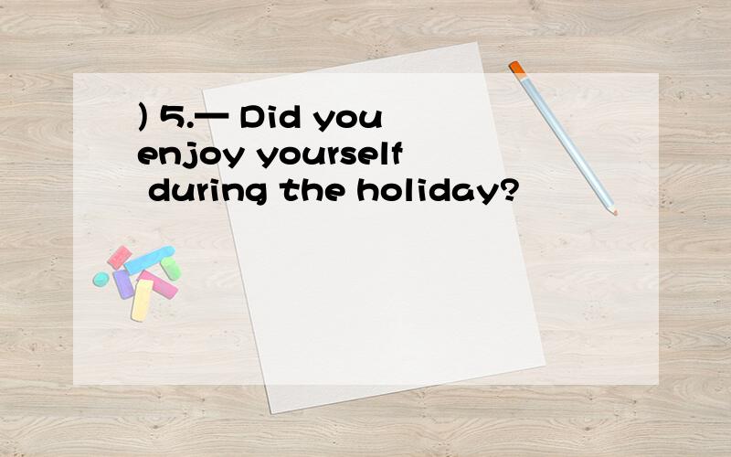 ) 5.— Did you enjoy yourself during the holiday?