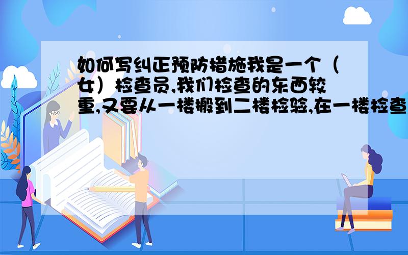 如何写纠正预防措施我是一个（女）检查员,我们检查的东西较重,又要从一楼搬到二楼检验,在一楼检查管线又不够,我想要在一楼设