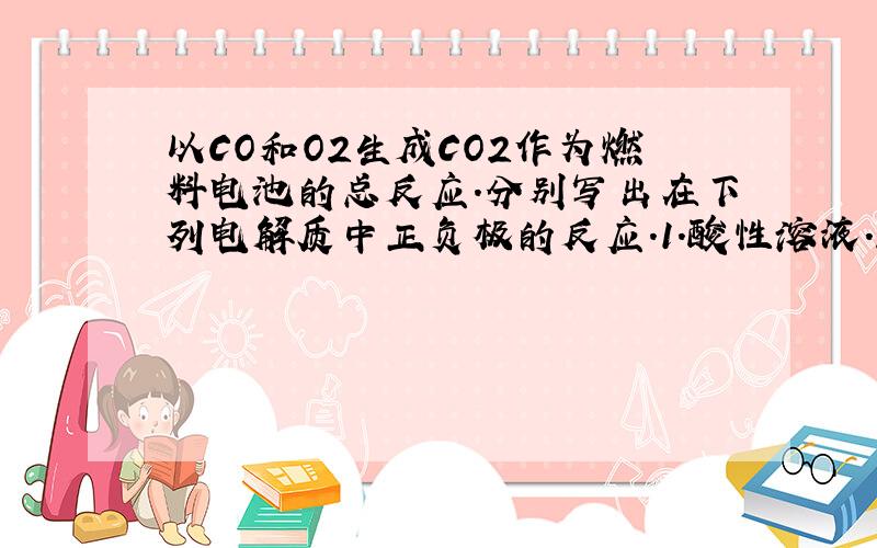 以CO和O2生成CO2作为燃料电池的总反应.分别写出在下列电解质中正负极的反应.1.酸性溶液.2.碱性溶液.3.熔融Li