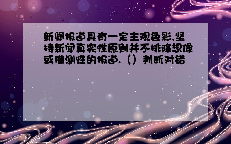 新闻报道具有一定主观色彩,坚持新闻真实性原则并不排除想像或推测性的报道.（）判断对错