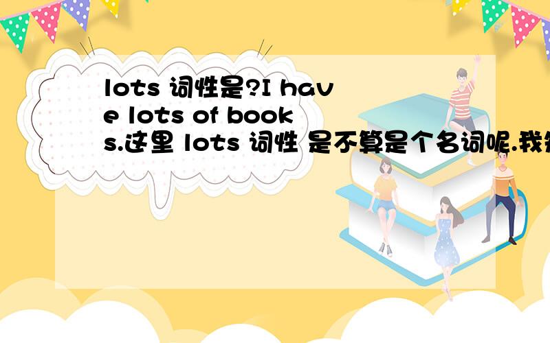 lots 词性是?I have lots of books.这里 lots 词性 是不算是个名词呢.我知道lots of