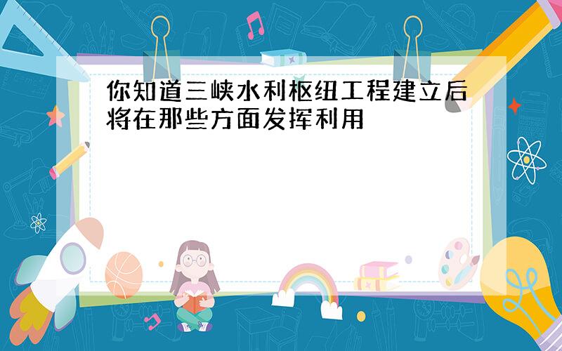 你知道三峡水利枢纽工程建立后将在那些方面发挥利用