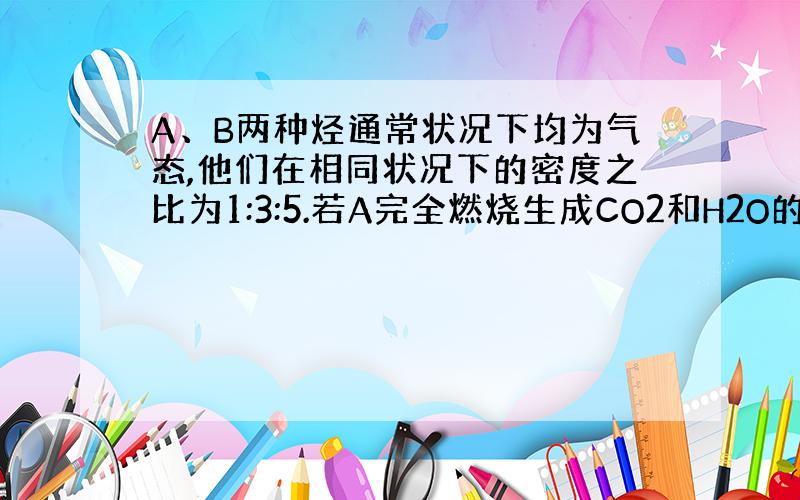 A、B两种烃通常状况下均为气态,他们在相同状况下的密度之比为1:3:5.若A完全燃烧生成CO2和H2O的物质的量之比为1