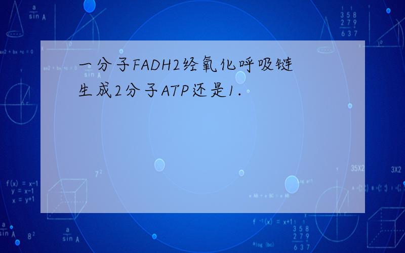 一分子FADH2经氧化呼吸链生成2分子ATP还是1.