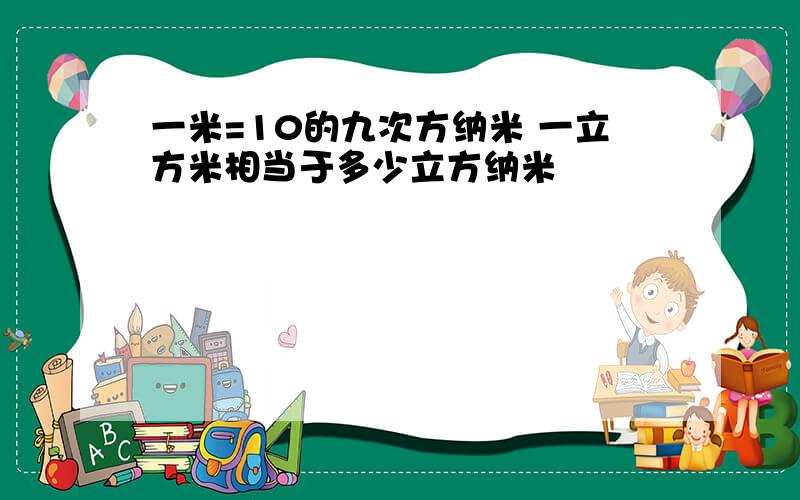 一米=10的九次方纳米 一立方米相当于多少立方纳米