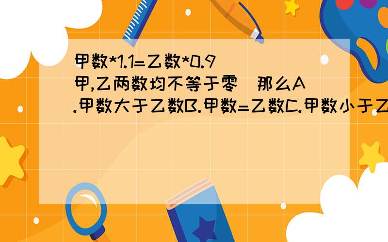 甲数*1.1=乙数*0.9(甲,乙两数均不等于零)那么A.甲数大于乙数B.甲数=乙数C.甲数小于乙数