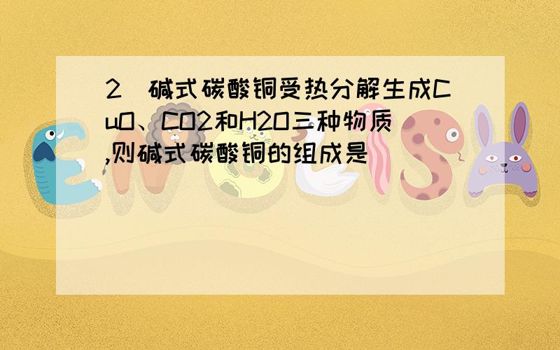 2．碱式碳酸铜受热分解生成CuO、CO2和H2O三种物质,则碱式碳酸铜的组成是( )