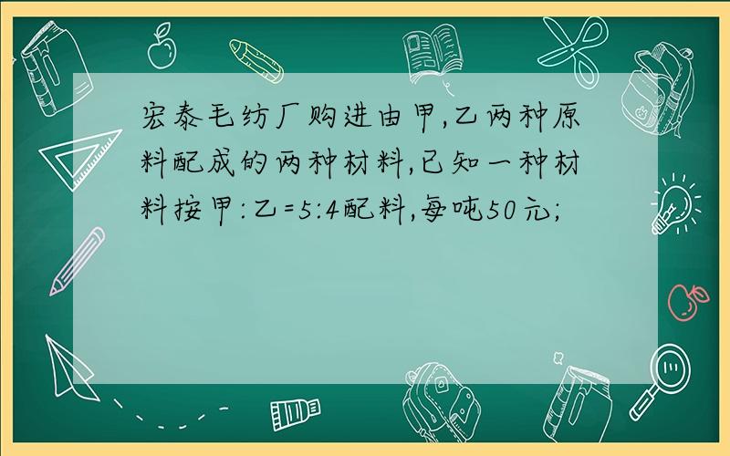 宏泰毛纺厂购进由甲,乙两种原料配成的两种材料,已知一种材料按甲:乙=5:4配料,每吨50元;