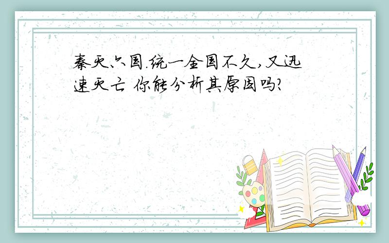 秦灭六国.统一全国不久,又迅速灭亡 你能分析其原因吗?