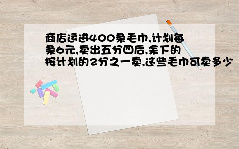 商店运进400条毛巾,计划每条6元,卖出五分四后,余下的按计划的2分之一卖,这些毛巾可卖多少