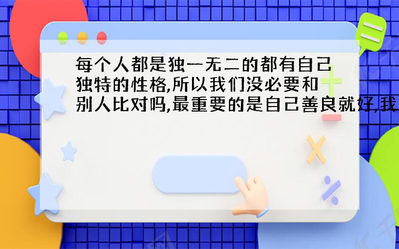 每个人都是独一无二的都有自己独特的性格,所以我们没必要和别人比对吗,最重要的是自己善良就好,我17岁,在青春期特别纠结自