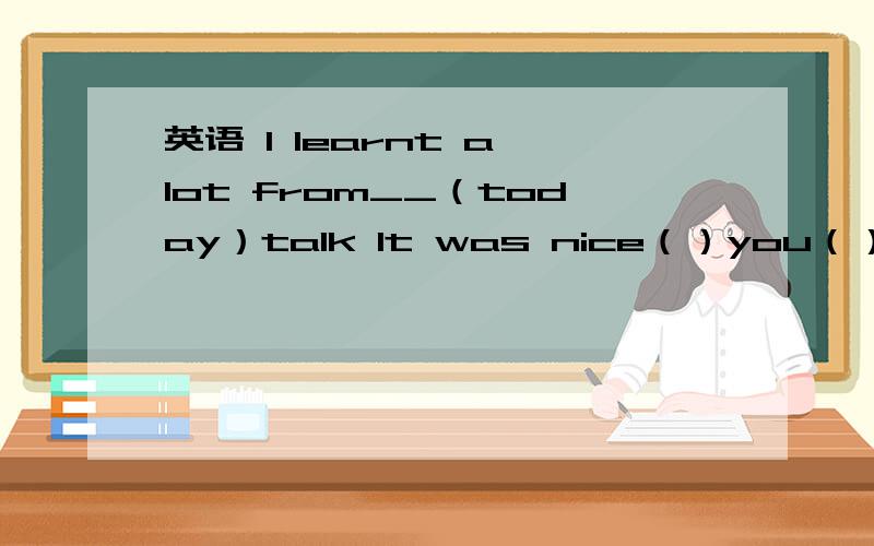 英语 I learnt a lot from__（today）talk It was nice（）you（）me the