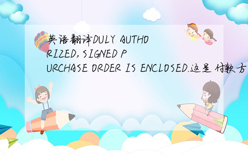 英语翻译DULY AUTHORIZED,SIGNED PURCHASE ORDER IS ENCLOSED.这是付款方式