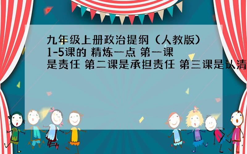 九年级上册政治提纲（人教版）1-5课的 精炼一点 第一课是责任 第二课是承担责任 第三课是认清国情