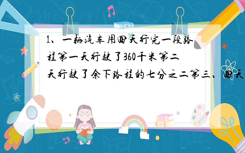 1、一辆汽车用四天行完一段路程第一天行驶了360千米第二天行驶了余下路程的七分之二第三、四天行驶了全程的一半.这段路程全