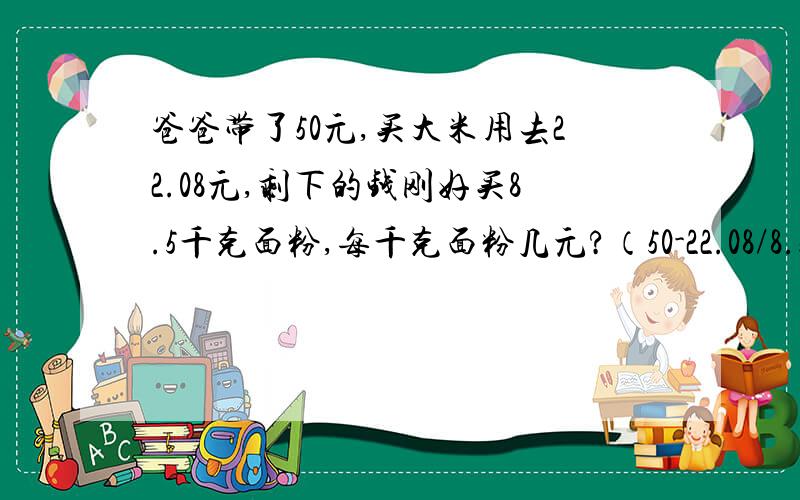 爸爸带了50元,买大米用去22.08元,剩下的钱刚好买8.5千克面粉,每千克面粉几元?（50-22.08/8.5对吗