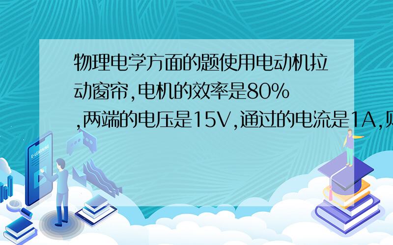 物理电学方面的题使用电动机拉动窗帘,电机的效率是80% ,两端的电压是15V,通过的电流是1A,则窗帘运动时,所受到的平