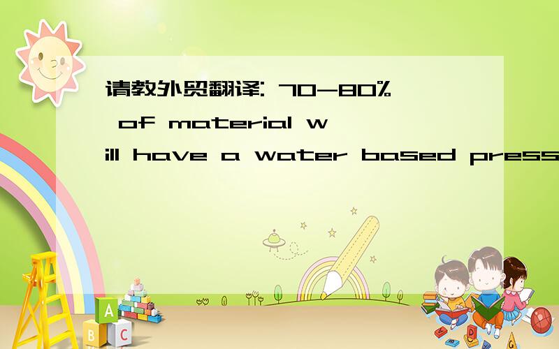 请教外贸翻译: 70-80% of material will have a water based pressure