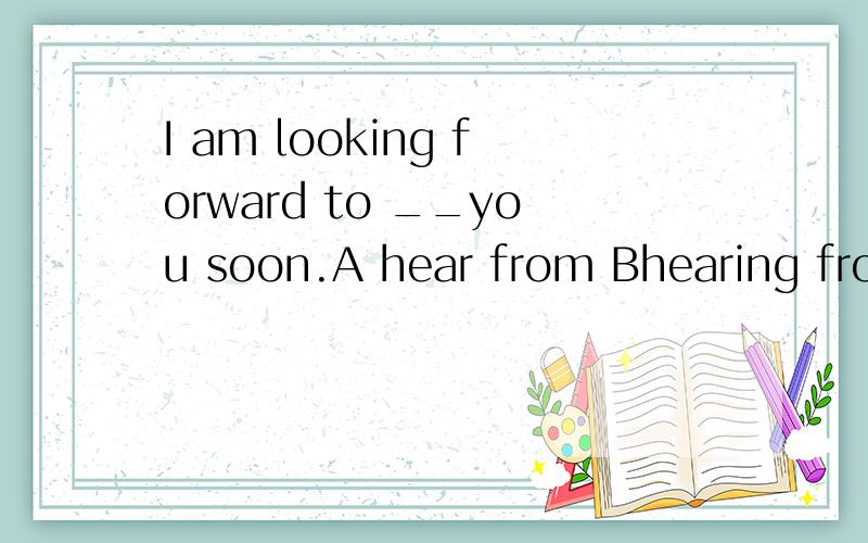 I am looking forward to __you soon.A hear from Bhearing from