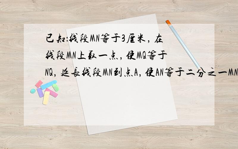 已知：线段MN等于3厘米，在线段MN上取一点，使MQ等于NQ，延长线段MN到点A，使AN等于二分之一MN；延长线