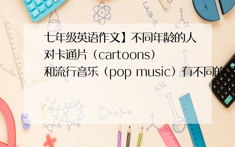 七年级英语作文】不同年龄的人对卡通片（cartoons）和流行音乐（pop music）有不同的看法，请你根据下表写出人