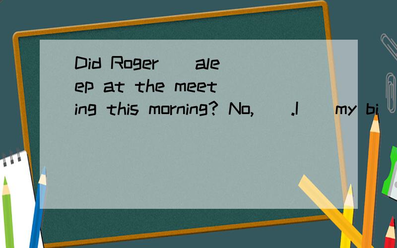 Did Roger__aleep at the meeting this morning? No,__.I__my bi