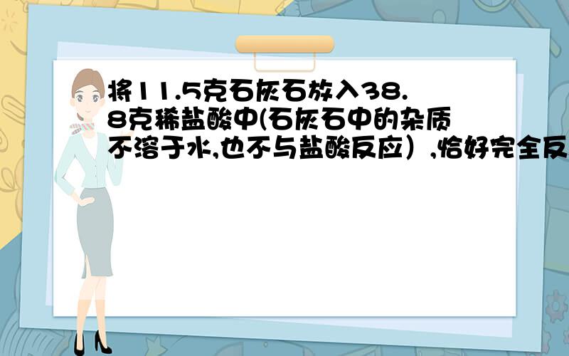 将11.5克石灰石放入38.8克稀盐酸中(石灰石中的杂质不溶于水,也不与盐酸反应）,恰好完全反应,并放出4.4克气体.求