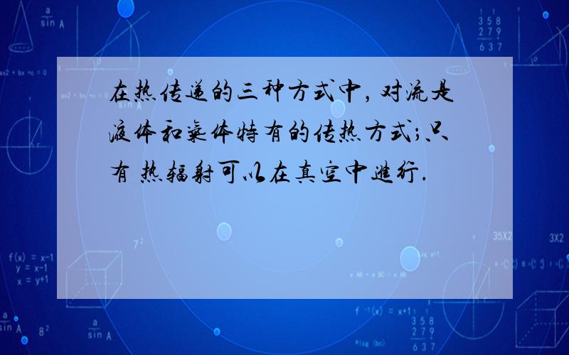 在热传递的三种方式中，对流是液体和气体特有的传热方式；只有 热辐射可以在真空中进行．