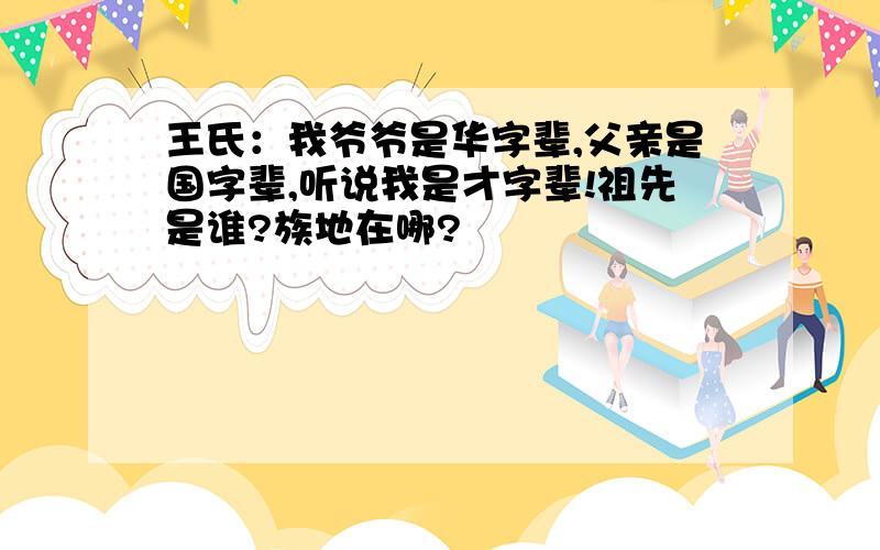 王氏：我爷爷是华字辈,父亲是国字辈,听说我是才字辈!祖先是谁?族地在哪?