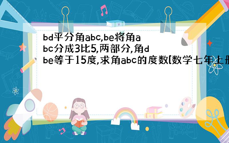 bd平分角abc,be将角abc分成3比5,两部分,角dbe等于15度,求角abc的度数[数学七年上册名师大课堂问题】